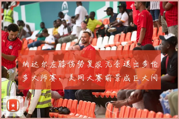 纳达尔左膝伤势复发无奈退出多伦多大师赛，美网大赛前景成巨大问号