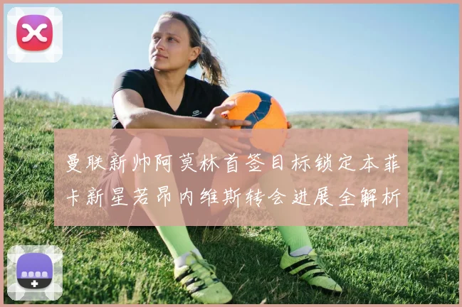 曼联新帅阿莫林首签目标锁定本菲卡新星若昂内维斯转会进展全解析