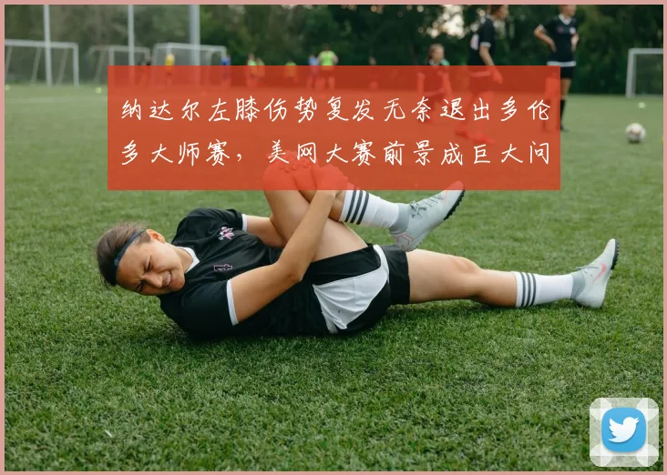 纳达尔左膝伤势复发无奈退出多伦多大师赛，美网大赛前景成巨大问号