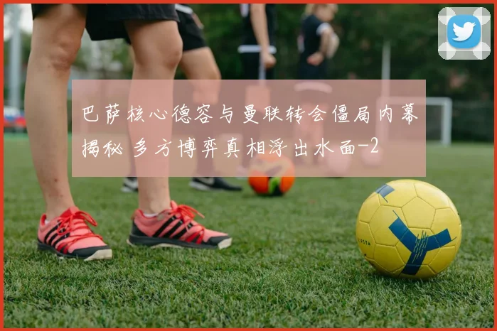 巴萨核心德容与曼联转会僵局内幕揭秘 多方博弈真相浮出水面