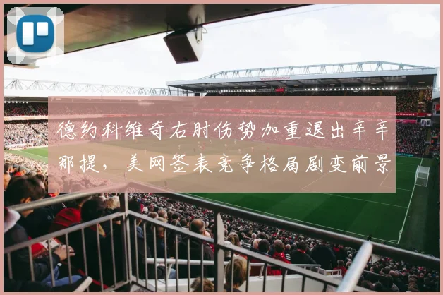 德约科维奇右肘伤势加重退出辛辛那提，美网签表竞争格局剧变前景难料