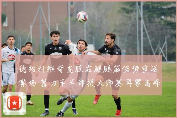 德约科维奇克服右腿腿筋伤势重返赛场 蓄力辛辛那提大师赛再攀高峰