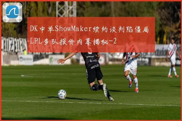 DK中单ShowMaker续约谈判陷僵局 LPL多队报价内幕揭秘
