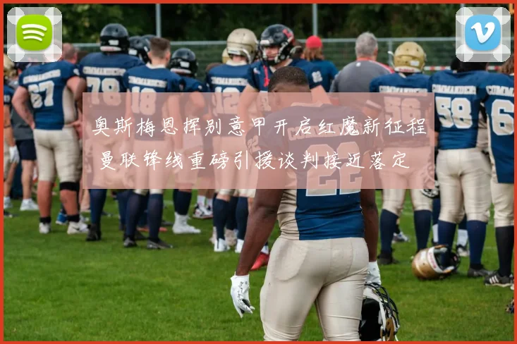 奥斯梅恩挥别意甲开启红魔新征程 曼联锋线重磅引援谈判接近落定