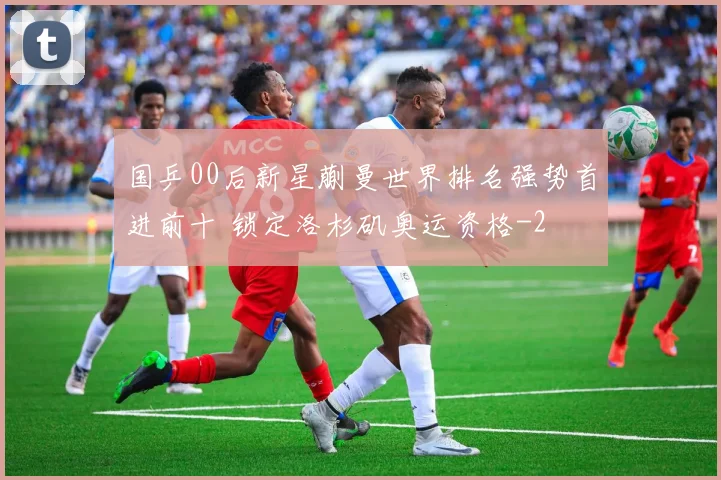 国乒00后新星蒯曼世界排名强势首进前十 锁定洛杉矶奥运资格