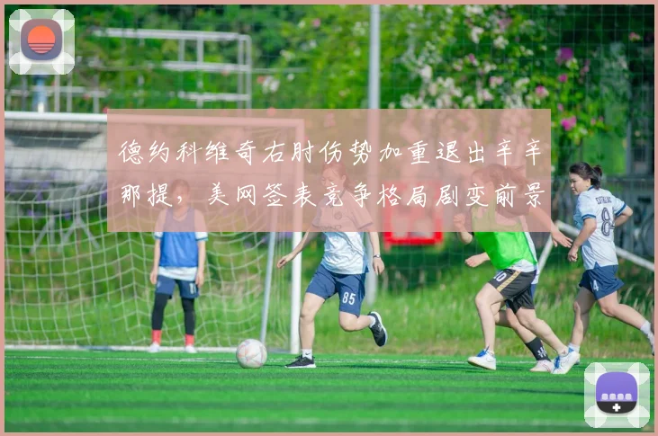 德约科维奇右肘伤势加重退出辛辛那提，美网签表竞争格局剧变前景难料
