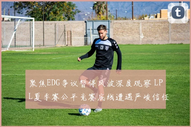 聚焦EDG争议暂停风波深度观察 LPL夏季赛公平竞赛底线遭遇严峻信任挑战与规则重塑之路