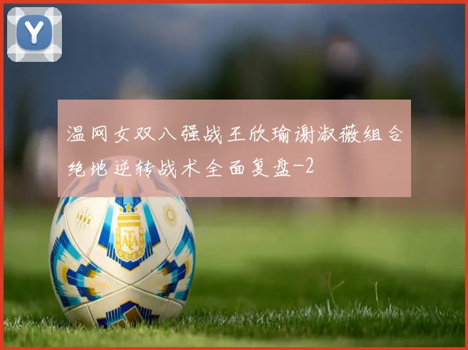 温网女双八强战王欣瑜谢淑薇组合绝地逆转战术全面复盘