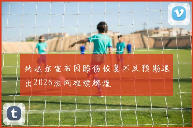 纳达尔宣布因膝伤恢复不及预期退出2026法网难续辉煌