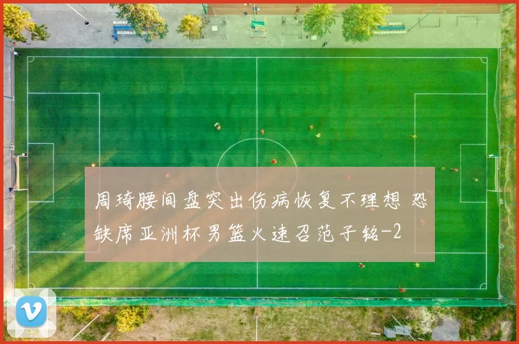周琦腰间盘突出伤病恢复不理想 恐缺席亚洲杯男篮火速召范子铭
