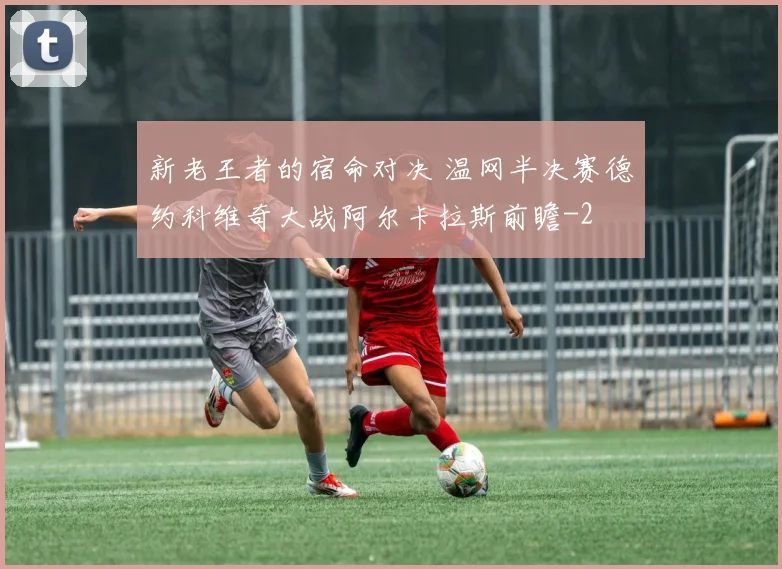 新老王者的宿命对决 温网半决赛德约科维奇大战阿尔卡拉斯前瞻