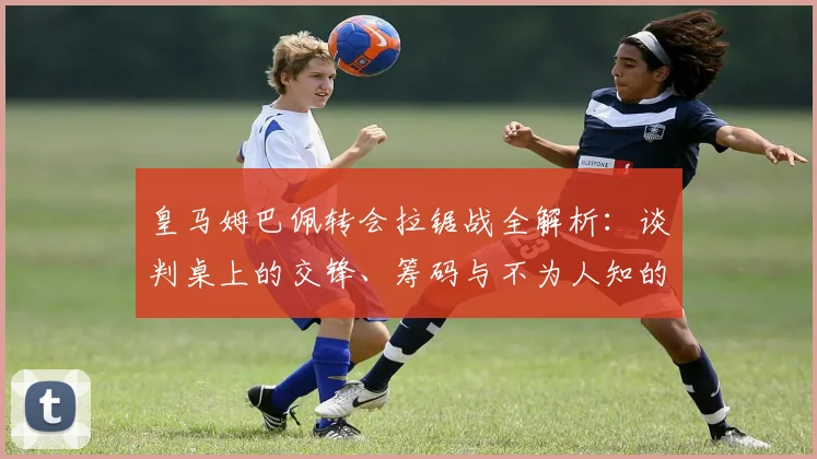 皇马姆巴佩转会拉锯战全解析：谈判桌上的交锋、筹码与不为人知的幕后细节揭秘