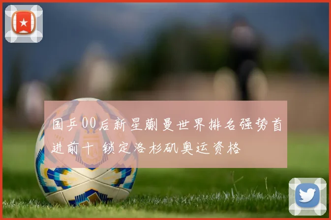 国乒00后新星蒯曼世界排名强势首进前十 锁定洛杉矶奥运资格