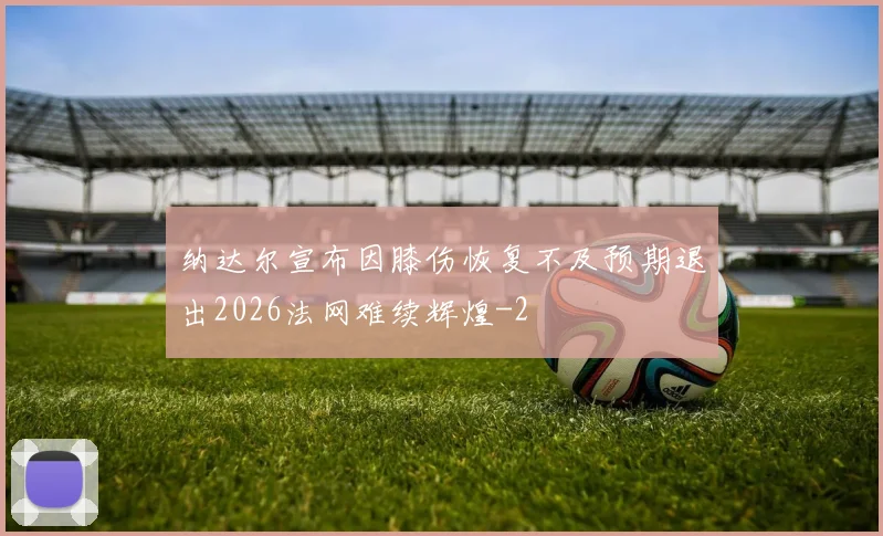 纳达尔宣布因膝伤恢复不及预期退出2026法网难续辉煌