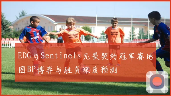 EDG与Sentinels无畏契约冠军赛地图BP博弈与胜负深度预测