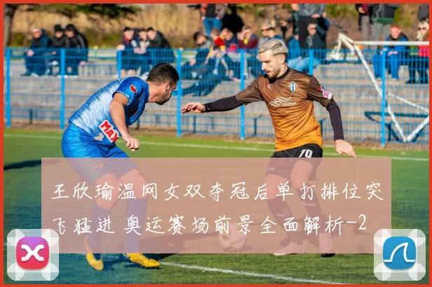 王欣瑜温网女双夺冠后单打排位突飞猛进 奥运赛场前景全面解析