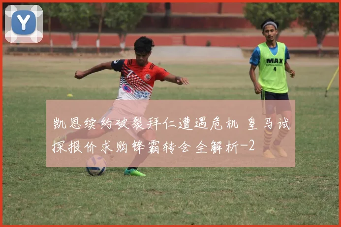 凯恩续约破裂拜仁遭遇危机 皇马试探报价求购锋霸转会全解析