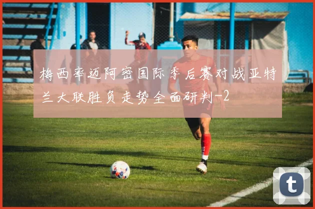 梅西率迈阿密国际季后赛对战亚特兰大联胜负走势全面研判