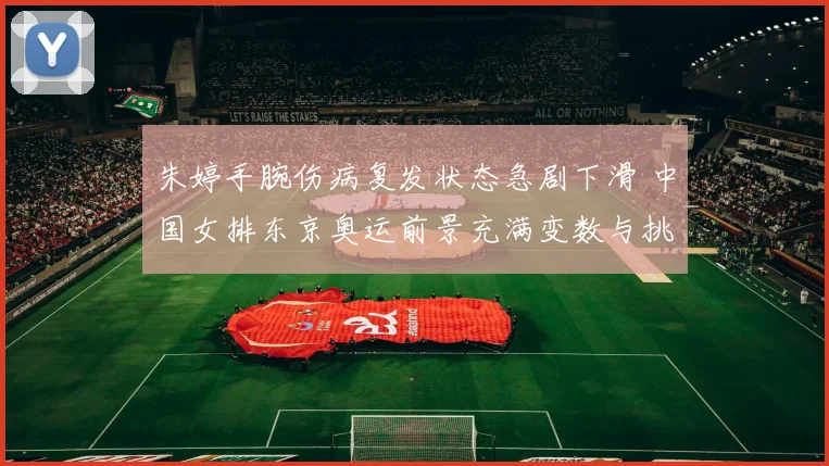朱婷手腕伤病复发状态急剧下滑 中国女排东京奥运前景充满变数与挑战