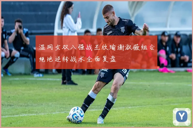 温网女双八强战王欣瑜谢淑薇组合绝地逆转战术全面复盘
