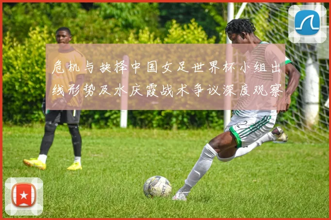 危机与抉择中国女足世界杯小组出线形势及水庆霞战术争议深度观察