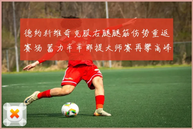 德约科维奇克服右腿腿筋伤势重返赛场 蓄力辛辛那提大师赛再攀高峰