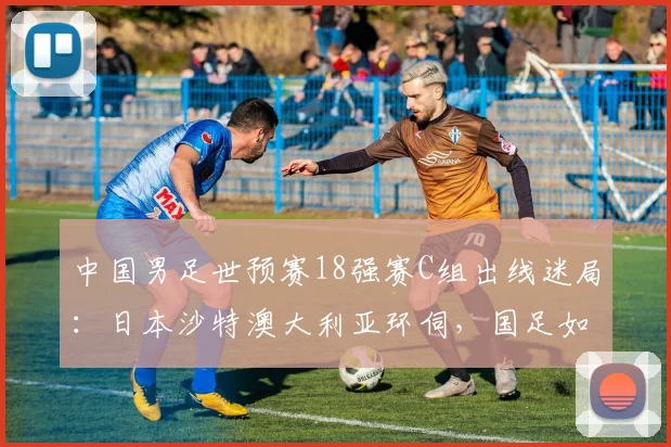 中国男足世预赛18强赛C组出线迷局：日本沙特澳大利亚环伺，国足如何突围