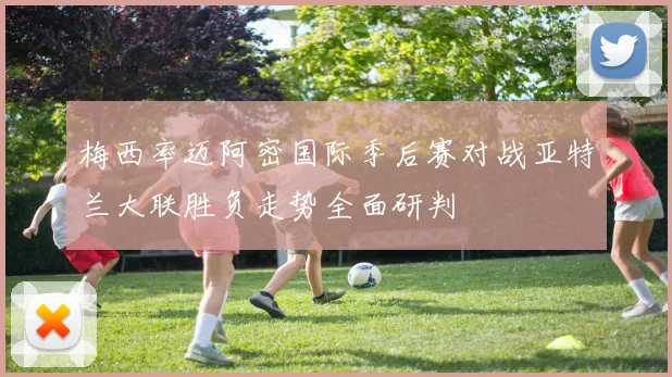 梅西率迈阿密国际季后赛对战亚特兰大联胜负走势全面研判