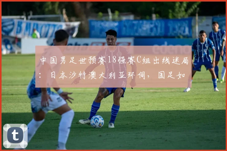 中国男足世预赛18强赛C组出线迷局：日本沙特澳大利亚环伺，国足如何突围
