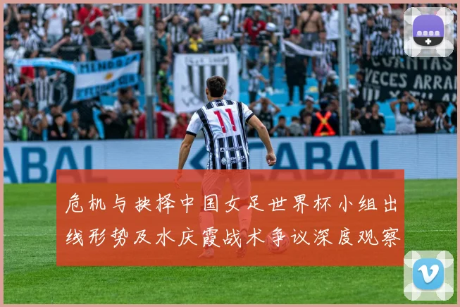 危机与抉择中国女足世界杯小组出线形势及水庆霞战术争议深度观察