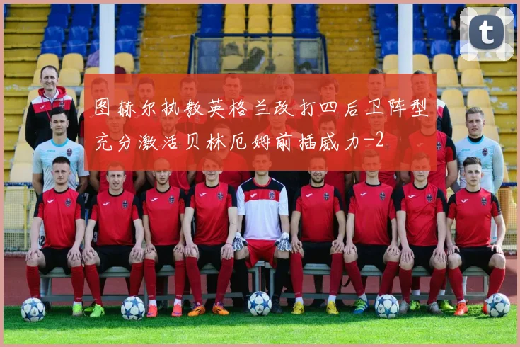 图赫尔执教英格兰改打四后卫阵型充分激活贝林厄姆前插威力