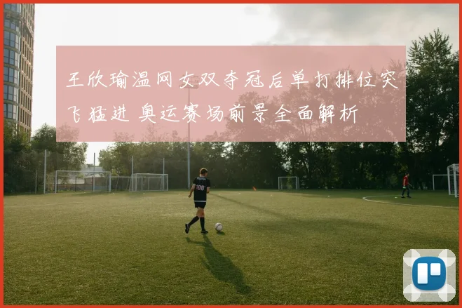 王欣瑜温网女双夺冠后单打排位突飞猛进 奥运赛场前景全面解析