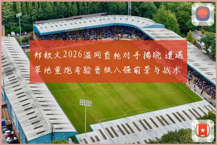 郑钦文2026温网首轮对手揭晓 遭遇草地重炮考验晋级八强前景与战术评估