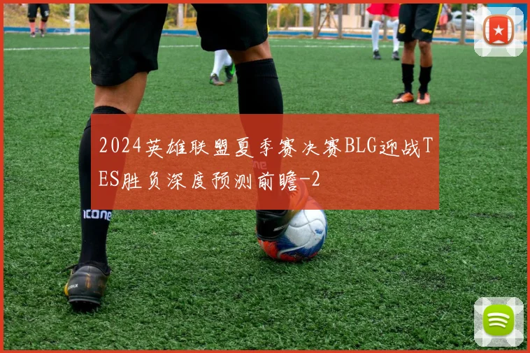2024英雄联盟夏季赛决赛BLG迎战TES胜负深度预测前瞻